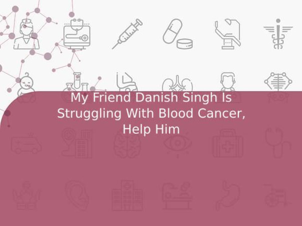 My Friend Danish Singh Is Struggling With Blood Cancer, Help Him